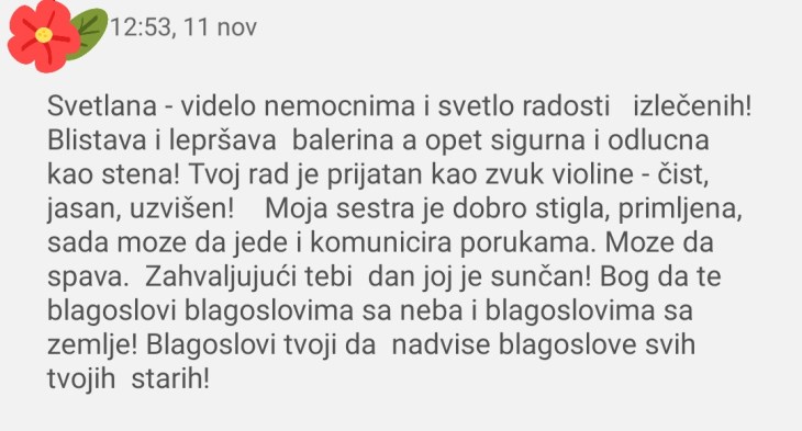 Svetlana - videlo nemoćnima i svetlo radosti izlečenih! Blistava i lepršava balerina, a opet sigurna i odlučna kao stena! Tvoj rad je prijatan kao zvuk violine - čist, jasan, uzvišen! Moja sestra je dobro stigla, primljena, sada može da jede i komunicira porukama. Može da spava. Zahvaljujući tebi dan joj je sunčan! Bog da te blagoslovi blagoslovima sa neba i blagoslovima sa zemlje! Blagoslovi tvoji da nadvise blagoslove svih tvojih starih!